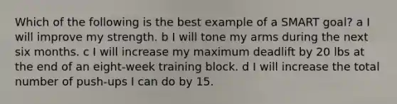 Which of the following is the best example of a SMART goal? a I will improve my strength. b I will tone my arms during the next six months. c I will increase my maximum deadlift by 20 lbs at the end of an eight-week training block. d I will increase the total number of push-ups I can do by 15.