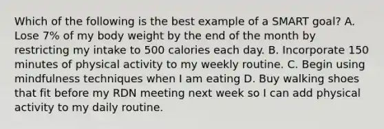 Which of the following is the best example of a SMART goal? A. Lose 7% of my body weight by the end of the month by restricting my intake to 500 calories each day. B. Incorporate 150 minutes of physical activity to my weekly routine. C. Begin using mindfulness techniques when I am eating D. Buy walking shoes that fit before my RDN meeting next week so I can add physical activity to my daily routine.