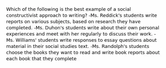 Which of the following is the best example of a social constructivist approach to writing? -Ms. Reddick's students write reports on various subjects, based on research they have completed. -Ms. Duhon's students write about their own personal experiences and meet with her regularly to discuss their work. -Ms. Williams' students write responses to essay questions about material in their social studies text. -Ms. Randolph's students choose the books they want to read and write book reports about each book that they complete