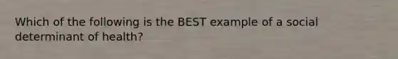Which of the following is the BEST example of a social determinant of health?