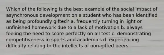 Which of the following is the best example of the social impact of asynchronous development on a student who has been identified as being profoundly gifted? a. frequently turning in light or unfinished homework due to a lack of motivation b. always feeling the need to score perfectly on all test c. demonstrating competitiveness in sports and academics d. experiencing difficulty relating to the intellects of non-gifted peers