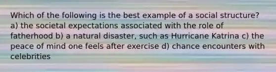 Which of the following is the best example of a social structure? a) the societal expectations associated with the role of fatherhood b) a natural disaster, such as Hurricane Katrina c) the peace of mind one feels after exercise d) chance encounters with celebrities