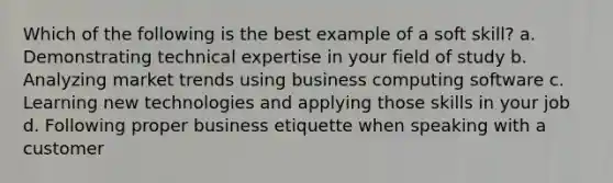 Which of the following is the best example of a soft skill? a. Demonstrating technical expertise in your field of study b. Analyzing market trends using business computing software c. Learning new technologies and applying those skills in your job d. Following proper business etiquette when speaking with a customer