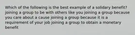 Which of the following is the best example of a solidary benefit? joining a group to be with others like you joining a group because you care about a cause joining a group because it is a requirement of your job joining a group to obtain a monetary benefit