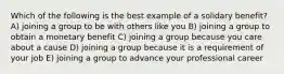 Which of the following is the best example of a solidary benefit? A) joining a group to be with others like you B) joining a group to obtain a monetary benefit C) joining a group because you care about a cause D) joining a group because it is a requirement of your job E) joining a group to advance your professional career