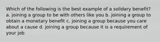 Which of the following is the best example of a solidary benefit? a. joining a group to be with others like you b. joining a group to obtain a monetary benefit c. joining a group because you care about a cause d. joining a group because it is a requirement of your job