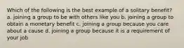 Which of the following is the best example of a solitary benefit? a. joining a group to be with others like you b. joining a group to obtain a monetary benefit c. joining a group because you care about a cause d. joining a group because it is a requirement of your job