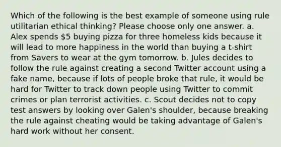 Which of the following is the best example of someone using rule utilitarian ethical thinking? Please choose only one answer. a. Alex spends 5 buying pizza for three homeless kids because it will lead to more happiness in the world than buying a t-shirt from Savers to wear at the gym tomorrow. b. Jules decides to follow the rule against creating a second Twitter account using a fake name, because if lots of people broke that rule, it would be hard for Twitter to track down people using Twitter to commit crimes or plan terrorist activities. c. Scout decides not to copy test answers by looking over Galen's shoulder, because breaking the rule against cheating would be taking advantage of Galen's hard work without her consent.