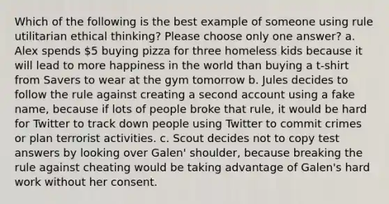 Which of the following is the best example of someone using rule utilitarian ethical thinking? Please choose only one answer? a. Alex spends 5 buying pizza for three homeless kids because it will lead to more happiness in the world than buying a t-shirt from Savers to wear at the gym tomorrow b. Jules decides to follow the rule against creating a second account using a fake name, because if lots of people broke that rule, it would be hard for Twitter to track down people using Twitter to commit crimes or plan terrorist activities. c. Scout decides not to copy test answers by looking over Galen' shoulder, because breaking the rule against cheating would be taking advantage of Galen's hard work without her consent.