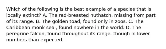 Which of the following is the best example of a species that is locally extinct? A. The red-breasted nuthatch, missing from part of its range. B. The golden toad, found only in zoos. C. The Caribbean monk seal, found nowhere in the world. D. The peregrine falcon, found throughout its range, though in lower numbers than expected.