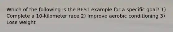 Which of the following is the BEST example for a specific goal? 1) Complete a 10-kilometer race 2) Improve aerobic conditioning 3) Lose weight