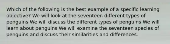 Which of the following is the best example of a specific learning objective? We will look at the seventeen different types of penguins We will discuss the different types of penguins We will learn about penguins We will examine the seventeen species of penguins and discuss their similarities and differences.