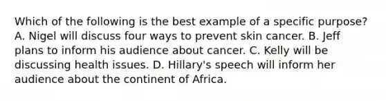 Which of the following is the best example of a specific​ purpose? A. Nigel will discuss four ways to prevent skin cancer. B. Jeff plans to inform his audience about cancer. C. Kelly will be discussing health issues. D. Hillary's speech will inform her audience about the continent of Africa.