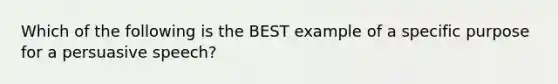 Which of the following is the BEST example of a specific purpose for a persuasive speech?