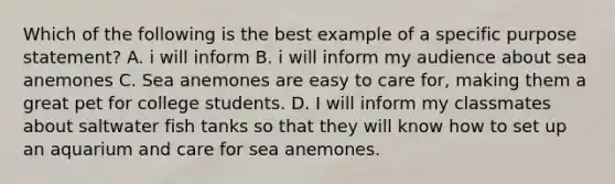 Which of the following is the best example of a specific purpose statement? A. i will inform B. i will inform my audience about sea anemones C. Sea anemones are easy to care for, making them a great pet for college students. D. I will inform my classmates about saltwater fish tanks so that they will know how to set up an aquarium and care for sea anemones.