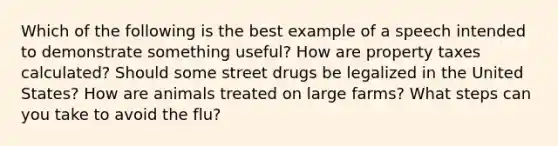 Which of the following is the best example of a speech intended to demonstrate something useful? How are property taxes calculated? Should some street drugs be legalized in the United States? How are animals treated on large farms? What steps can you take to avoid the flu?