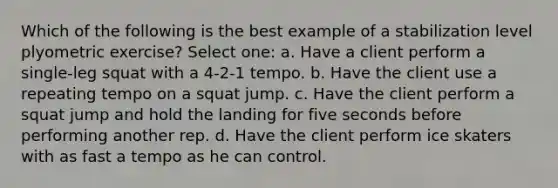 Which of the following is the best example of a stabilization level plyometric exercise? Select one: a. Have a client perform a single-leg squat with a 4-2-1 tempo. b. Have the client use a repeating tempo on a squat jump. c. Have the client perform a squat jump and hold the landing for five seconds before performing another rep. d. Have the client perform ice skaters with as fast a tempo as he can control.