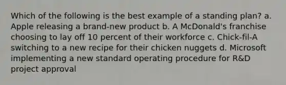 Which of the following is the best example of a standing plan? a. Apple releasing a brand-new product b. A McDonald's franchise choosing to lay off 10 percent of their workforce c. Chick-fil-A switching to a new recipe for their chicken nuggets d. Microsoft implementing a new standard operating procedure for R&D project approval