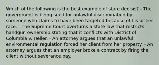 Which of the following is the best example of stare decisis? - The government is being sued for unlawful discrimination by someone who claims to have been targeted because of his or her race. - The Supreme Court overturns a state law that restricts handgun ownership stating that it conflicts with District of Columbia v. Heller. - An attorney argues that an unlawful environmental regulation forced her client from her property. - An attorney argues that an employer broke a contract by firing the client without severance pay.