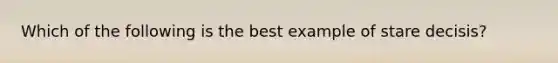 Which of the following is the best example of stare decisis?