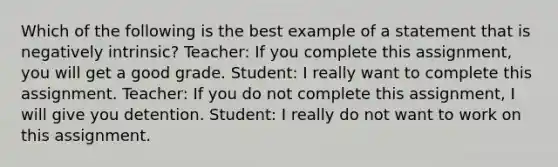 Which of the following is the best example of a statement that is negatively intrinsic? Teacher: If you complete this assignment, you will get a good grade. Student: I really want to complete this assignment. Teacher: If you do not complete this assignment, I will give you detention. Student: I really do not want to work on this assignment.