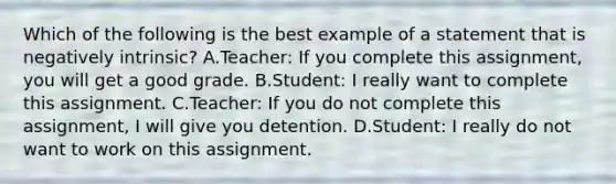 Which of the following is the best example of a statement that is negatively intrinsic? A.Teacher: If you complete this assignment, you will get a good grade. B.Student: I really want to complete this assignment. C.Teacher: If you do not complete this assignment, I will give you detention. D.Student: I really do not want to work on this assignment.