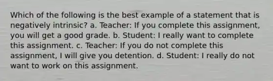 Which of the following is the best example of a statement that is negatively intrinsic? a. Teacher: If you complete this assignment, you will get a good grade. b. Student: I really want to complete this assignment. c. Teacher: If you do not complete this assignment, I will give you detention. d. Student: I really do not want to work on this assignment.