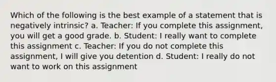 Which of the following is the best example of a statement that is negatively intrinsic? a. Teacher: If you complete this assignment, you will get a good grade. b. Student: I really want to complete this assignment c. Teacher: If you do not complete this assignment, I will give you detention d. Student: I really do not want to work on this assignment