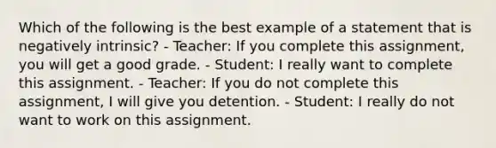 Which of the following is the best example of a statement that is negatively intrinsic? - Teacher: If you complete this assignment, you will get a good grade. - Student: I really want to complete this assignment. - Teacher: If you do not complete this assignment, I will give you detention. - Student: I really do not want to work on this assignment.