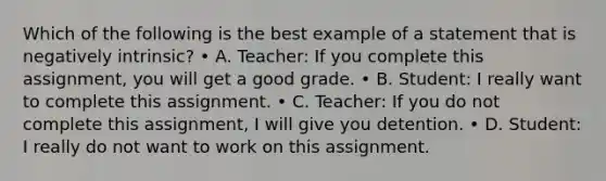 Which of the following is the best example of a statement that is negatively intrinsic? • A. Teacher: If you complete this assignment, you will get a good grade. • B. Student: I really want to complete this assignment. • C. Teacher: If you do not complete this assignment, I will give you detention. • D. Student: I really do not want to work on this assignment.