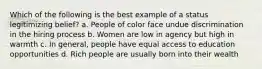 Which of the following is the best example of a status legitimizing belief? a. People of color face undue discrimination in the hiring process b. Women are low in agency but high in warmth c. In general, people have equal access to education opportunities d. Rich people are usually born into their wealth