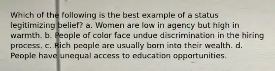 Which of the following is the best example of a status legitimizing belief? a. Women are low in agency but high in warmth. b. People of color face undue discrimination in the hiring process. c. Rich people are usually born into their wealth. d. People have unequal access to education opportunities.