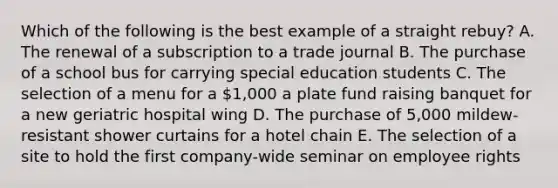 Which of the following is the best example of a straight rebuy? A. The renewal of a subscription to a trade journal B. The purchase of a school bus for carrying special education students C. The selection of a menu for a 1,000 a plate fund raising banquet for a new geriatric hospital wing D. The purchase of 5,000 mildew-resistant shower curtains for a hotel chain E. The selection of a site to hold the first company-wide seminar on employee rights