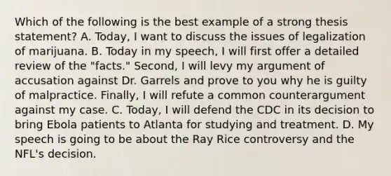 Which of the following is the best example of a strong thesis statement? A. Today, I want to discuss the issues of legalization of marijuana. B. Today in my speech, I will first offer a detailed review of the "facts." Second, I will levy my argument of accusation against Dr. Garrels and prove to you why he is guilty of malpractice. Finally, I will refute a common counterargument against my case. C. Today, I will defend the CDC in its decision to bring Ebola patients to Atlanta for studying and treatment. D. My speech is going to be about the Ray Rice controversy and the NFL's decision.