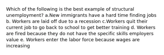 Which of the following is the best example of structural unemployment? a.New immigrants have a hard time finding jobs b. Workers are laid off due to a recession c.Workers quit their current job to go back to school to get better training d. Workers are fired because they do not have the specific skills employers value e. Workers enter the labor force because wages are increasing