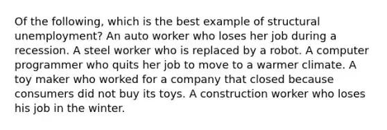 Of the following, which is the best example of structural unemployment? An auto worker who loses her job during a recession. A steel worker who is replaced by a robot. A computer programmer who quits her job to move to a warmer climate. A toy maker who worked for a company that closed because consumers did not buy its toys. A construction worker who loses his job in the winter.