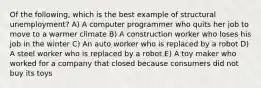 Of the following, which is the best example of structural unemployment? A) A computer programmer who quits her job to move to a warmer climate B) A construction worker who loses his job in the winter C) An auto worker who is replaced by a robot D) A steel worker who is replaced by a robot E) A toy maker who worked for a company that closed because consumers did not buy its toys