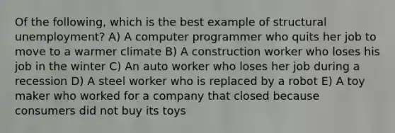 Of the following, which is the best example of structural unemployment? A) A computer programmer who quits her job to move to a warmer climate B) A construction worker who loses his job in the winter C) An auto worker who loses her job during a recession D) A steel worker who is replaced by a robot E) A toy maker who worked for a company that closed because consumers did not buy its toys