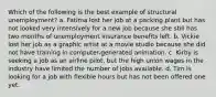 Which of the following is the best example of structural unemployment? a. Fatima lost her job at a packing plant but has not looked very intensively for a new job because she still has two months of unemployment insurance benefits left. b. Vickie lost her job as a graphic artist at a movie studio because she did not have training in computer-generated animation. c. Kirby is seeking a job as an airline pilot, but the high union wages in the industry have limited the number of jobs available. d. Tim is looking for a job with flexible hours but has not been offered one yet.