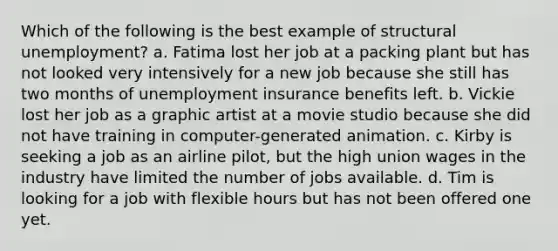 Which of the following is the best example of structural unemployment? a. Fatima lost her job at a packing plant but has not looked very intensively for a new job because she still has two months of unemployment insurance benefits left. b. Vickie lost her job as a graphic artist at a movie studio because she did not have training in computer-generated animation. c. Kirby is seeking a job as an airline pilot, but the high union wages in the industry have limited the number of jobs available. d. Tim is looking for a job with flexible hours but has not been offered one yet.