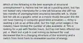 Which of the following is the best example of structural unemployment? a. Fatima lost her job at a packing plant, but has not looked very intensively for a new job because she still has two months of unemployment insurance benefits left. b. Vickie lost her job as a graphic artist at a movie studio because she did not have training in computer-generated animation. c. Kirby is seeking a job as an airline pilot, but the high union wages in the industry have limited the number of jobs available. d. Tim is looking for a job with flexible hours, but has not been offered one yet. e. Mark lost a job in coal mining as demand for coal decreased due to a changing structure of the economy and a switch from fossil fuels to renewable sources of energy.