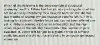 Which of the following is the best example of structural unemployment? a. Fatima lost her job at a packing plant but has not looked very intensively for a new job because she still has two months of unemployment insurance benefits left. b. Tim is looking for a job with flexible hours but has not been offered one yet. c. Kirby is seeking a job as an airline pilot, but the high union wages in the industry have limited the number of jobs available. d. Vickie lost her job as a graphic artist at a movie studio because she did not have training in computer-generated animation.