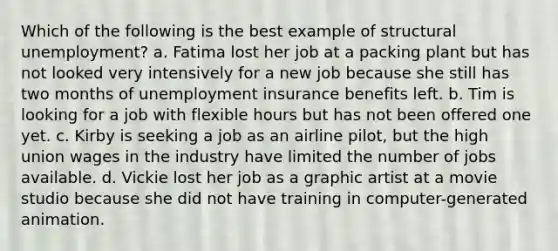 Which of the following is the best example of structural unemployment? a. Fatima lost her job at a packing plant but has not looked very intensively for a new job because she still has two months of unemployment insurance benefits left. b. Tim is looking for a job with flexible hours but has not been offered one yet. c. Kirby is seeking a job as an airline pilot, but the high union wages in the industry have limited the number of jobs available. d. Vickie lost her job as a graphic artist at a movie studio because she did not have training in computer-generated animation.