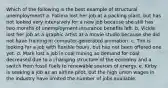 Which of the following is the best example of structural unemployment? a. Fatima lost her job at a packing plant, but has not looked very intensively for a new job because she still has two months of unemployment insurance benefits left. b. Vickie lost her job as a graphic artist at a movie studio because she did not have training in computer-generated animation. c. Tim is looking for a job with flexible hours, but has not been offered one yet. d. Mark lost a job in coal mining as demand for coal decreased due to a changing structure of the economy and a switch from fossil fuels to renewable sources of energy. e. Kirby is seeking a job as an airline pilot, but the high union wages in the industry have limited the number of jobs available.