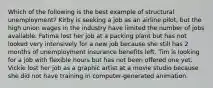 Which of the following is the best example of structural unemployment? Kirby is seeking a job as an airline pilot, but the high union wages in the industry have limited the number of jobs available. Fatima lost her job at a packing plant but has not looked very intensively for a new job because she still has 2 months of unemployment insurance benefits left. Tim is looking for a job with flexible hours but has not been offered one yet. Vickie lost her job as a graphic artist at a movie studio because she did not have training in computer-generated animation.