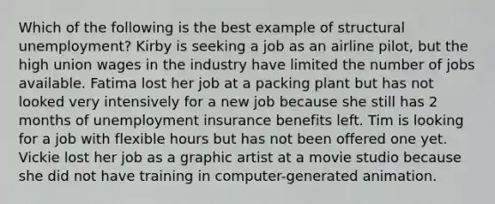 Which of the following is the best example of structural unemployment? Kirby is seeking a job as an airline pilot, but the high union wages in the industry have limited the number of jobs available. Fatima lost her job at a packing plant but has not looked very intensively for a new job because she still has 2 months of unemployment insurance benefits left. Tim is looking for a job with flexible hours but has not been offered one yet. Vickie lost her job as a graphic artist at a movie studio because she did not have training in computer-generated animation.