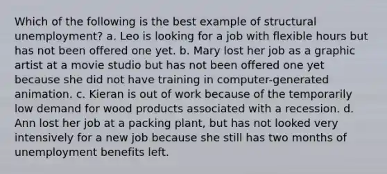 Which of the following is the best example of structural unemployment? a. Leo is looking for a job with flexible hours but has not been offered one yet. b. Mary lost her job as a graphic artist at a movie studio but has not been offered one yet because she did not have training in computer-generated animation. c. Kieran is out of work because of the temporarily low demand for wood products associated with a recession. d. Ann lost her job at a packing plant, but has not looked very intensively for a new job because she still has two months of unemployment benefits left.