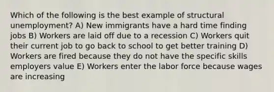 Which of the following is the best example of structural unemployment? A) New immigrants have a hard time finding jobs B) Workers are laid off due to a recession C) Workers quit their current job to go back to school to get better training D) Workers are fired because they do not have the specific skills employers value E) Workers enter the labor force because wages are increasing