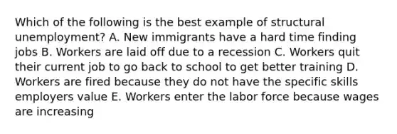 Which of the following is the best example of structural unemployment? A. New immigrants have a hard time finding jobs B. Workers are laid off due to a recession C. Workers quit their current job to go back to school to get better training D. Workers are fired because they do not have the specific skills employers value E. Workers enter the labor force because wages are increasing