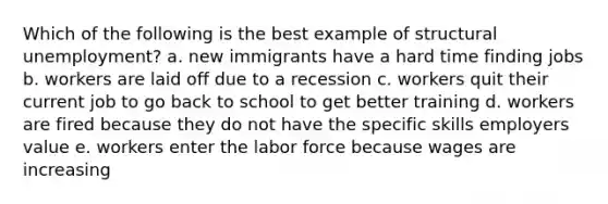 Which of the following is the best example of structural unemployment? a. new immigrants have a hard time finding jobs b. workers are laid off due to a recession c. workers quit their current job to go back to school to get better training d. workers are fired because they do not have the specific skills employers value e. workers enter the labor force because wages are increasing